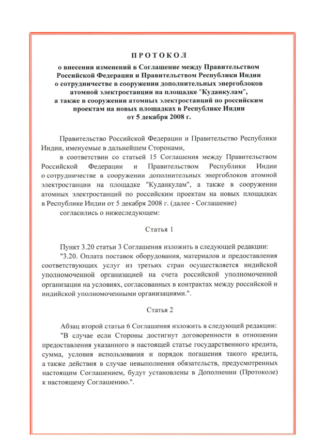 Протокол о внесении изменений в Соглашение между Правительством Российской Федерации и Правительством Республики Индии о сотрудничестве в сооружении дополнительных энергоблоков атомной электростанции на площадке "Куданкулам", а также в сооружении атомных электростанций по российским проектам на новых площадках в Республике Индии от 5 декабря 2008 г., подписанный 8 февраля 2024 года
(положения Соглашения 2008 года в том виде, как они изменены Протоколом, временно применяются с 19 февраля 2024 года), страница 1 Протокол о внесении изменений в Соглашение между Правительством Российской Федерации и Правительством Республики Индии о сотрудничестве в сооружении дополнительных энергоблоков атомной электростанции на площадке "Куданкулам", а также в сооружении атомных электростанций по российским проектам на новых площадках в Республике Индии от 5 декабря 2008 г., подписанный 8 февраля 2024 года
(положения Соглашения 2008 года в том виде, как они изменены Протоколом, временно применяются с 19 февраля 2024 года), страница 1